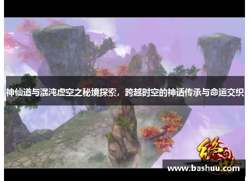 神仙道与混沌虚空之秘境探索,跨越时空的神话传承与命运交织